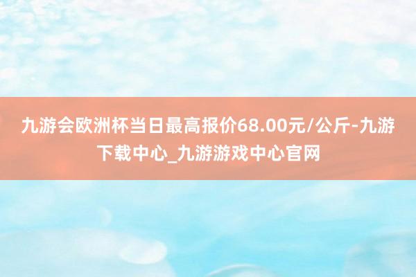 九游会欧洲杯当日最高报价68.00元/公斤-九游下载中心_九游游戏中心官网