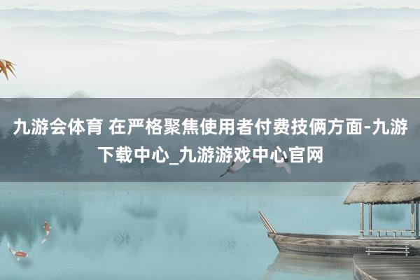 九游会体育 在严格聚焦使用者付费技俩方面-九游下载中心_九游游戏中心官网