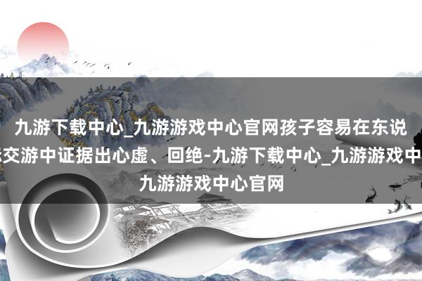 九游下载中心_九游游戏中心官网孩子容易在东说念主际交游中证据出心虚、回绝-九游下载中心_九游游戏中心官网