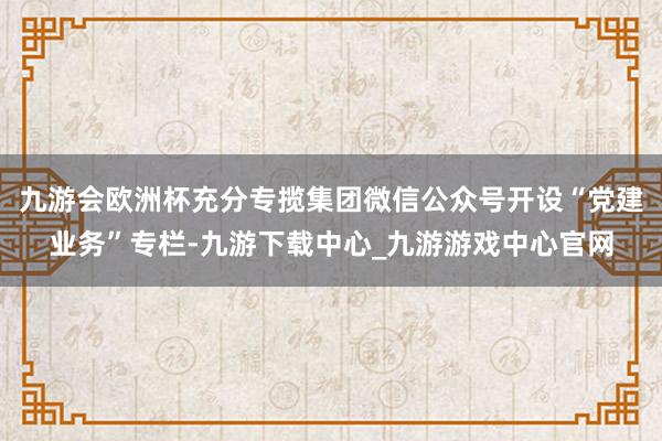 九游会欧洲杯充分专揽集团微信公众号开设“党建业务”专栏-九游下载中心_九游游戏中心官网