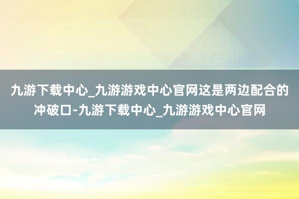 九游下载中心_九游游戏中心官网这是两边配合的冲破口-九游下载中心_九游游戏中心官网