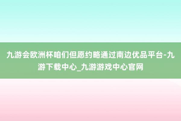 九游会欧洲杯咱们但愿约略通过南边优品平台-九游下载中心_九游游戏中心官网