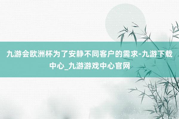 九游会欧洲杯为了安静不同客户的需求-九游下载中心_九游游戏中心官网