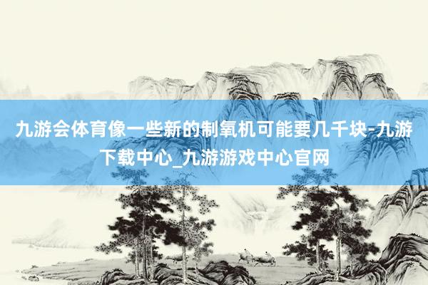 九游会体育像一些新的制氧机可能要几千块-九游下载中心_九游游戏中心官网