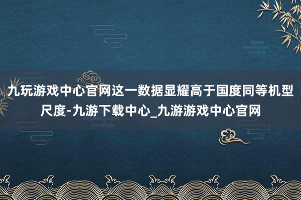 九玩游戏中心官网这一数据显耀高于国度同等机型尺度-九游下载中心_九游游戏中心官网