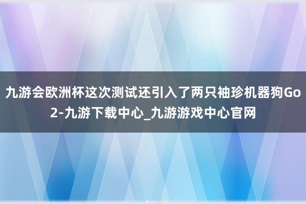 九游会欧洲杯这次测试还引入了两只袖珍机器狗Go2-九游下载中心_九游游戏中心官网