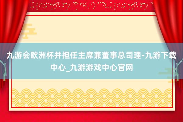 九游会欧洲杯并担任主席兼董事总司理-九游下载中心_九游游戏中心官网