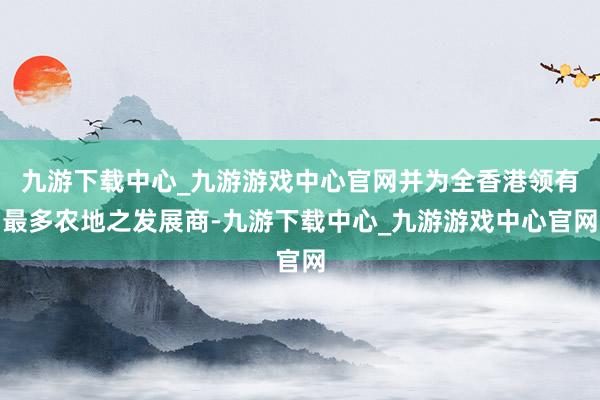 九游下载中心_九游游戏中心官网并为全香港领有最多农地之发展商-九游下载中心_九游游戏中心官网