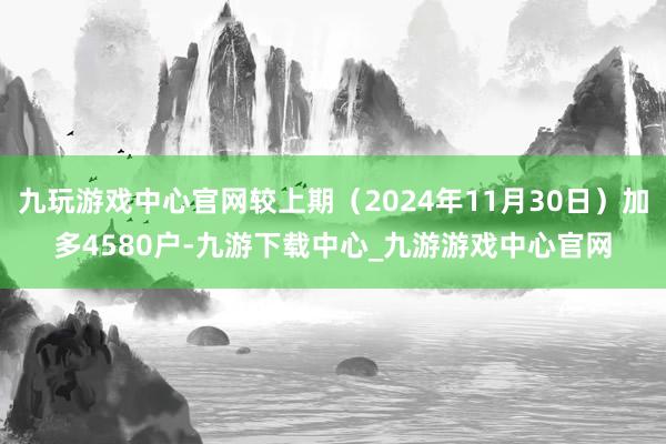 九玩游戏中心官网较上期（2024年11月30日）加多4580户-九游下载中心_九游游戏中心官网