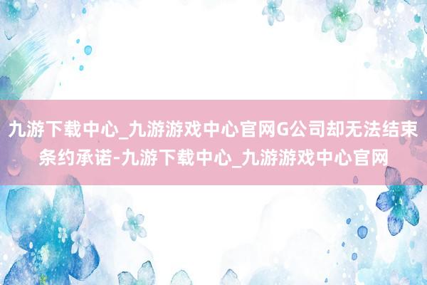 九游下载中心_九游游戏中心官网G公司却无法结束条约承诺-九游下载中心_九游游戏中心官网