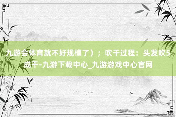 九游会体育就不好规模了）；吹干过程：头发吹5成干-九游下载中心_九游游戏中心官网