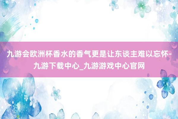 九游会欧洲杯香水的香气更是让东谈主难以忘怀-九游下载中心_九游游戏中心官网