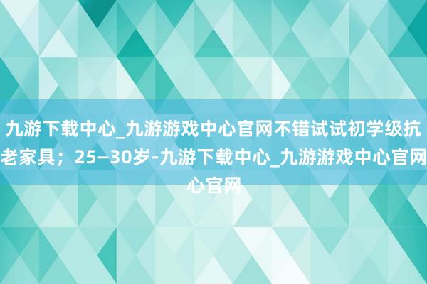 九游下载中心_九游游戏中心官网不错试试初学级抗老家具；25—30岁-九游下载中心_九游游戏中心官网