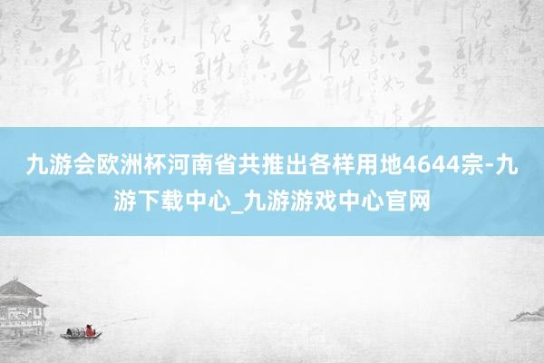 九游会欧洲杯河南省共推出各样用地4644宗-九游下载中心_九游游戏中心官网