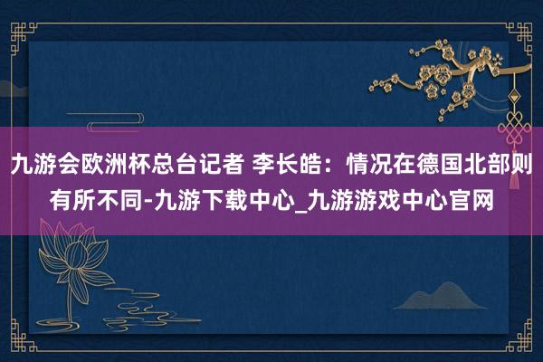 九游会欧洲杯总台记者 李长皓：情况在德国北部则有所不同-九游下载中心_九游游戏中心官网