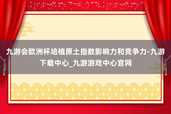 九游会欧洲杯培植原土指数影响力和竞争力-九游下载中心_九游游戏中心官网