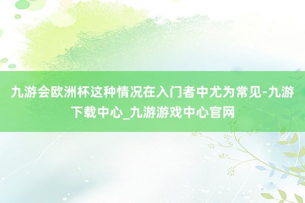 九游会欧洲杯这种情况在入门者中尤为常见-九游下载中心_九游游戏中心官网