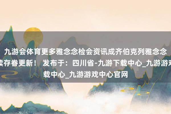 九游会体育更多雅念念检会资讯成齐伯克列雅念念委用将捏续存眷更新！ 发布于：四川省-九游下载中心_九游游戏中心官网