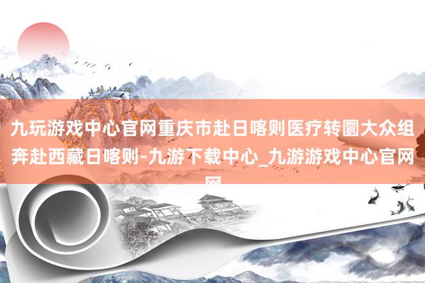 九玩游戏中心官网重庆市赴日喀则医疗转圜大众组奔赴西藏日喀则-九游下载中心_九游游戏中心官网