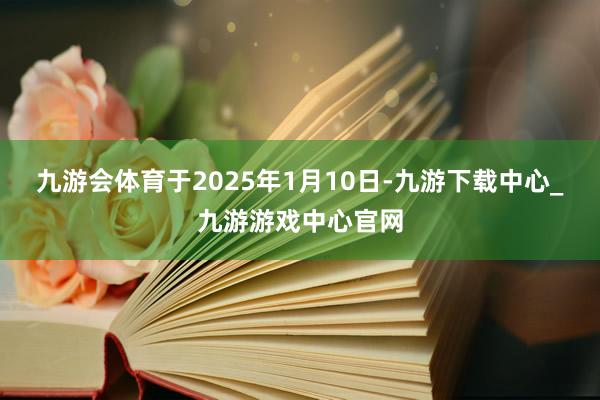 九游会体育于2025年1月10日-九游下载中心_九游游戏中心官网