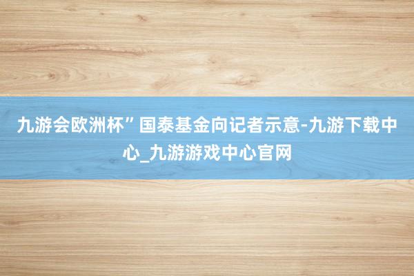 九游会欧洲杯”国泰基金向记者示意-九游下载中心_九游游戏中心官网