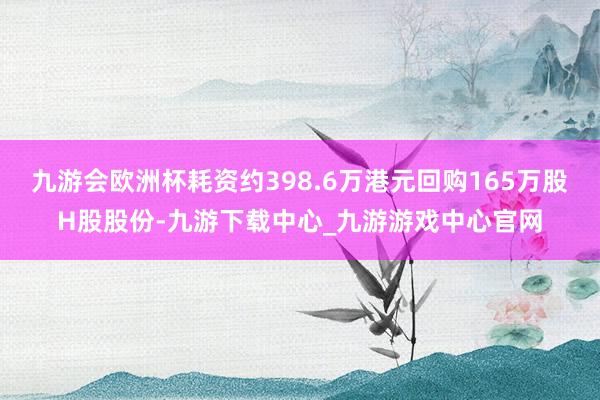 九游会欧洲杯耗资约398.6万港元回购165万股H股股份-九游下载中心_九游游戏中心官网