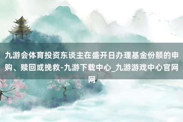 九游会体育投资东谈主在盛开日办理基金份额的申购、赎回或挽救-九游下载中心_九游游戏中心官网