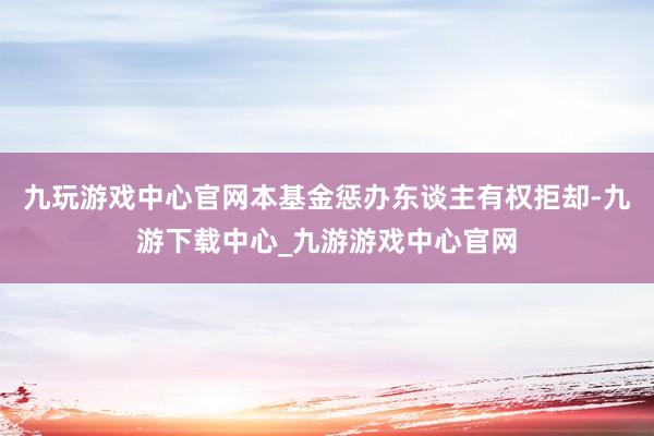 九玩游戏中心官网本基金惩办东谈主有权拒却-九游下载中心_九游游戏中心官网