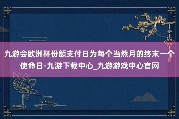 九游会欧洲杯份额支付日为每个当然月的终末一个使命日-九游下载中心_九游游戏中心官网