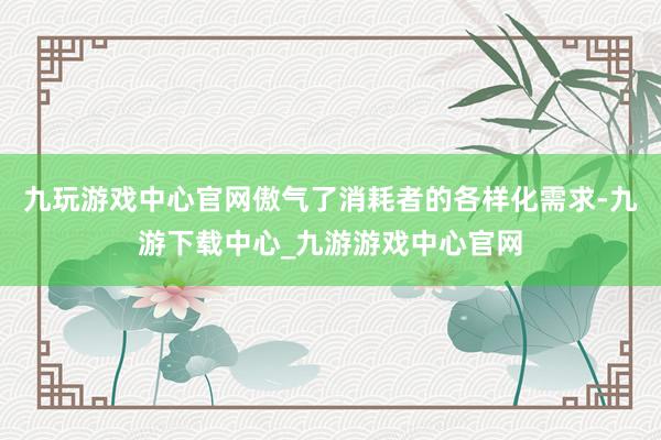 九玩游戏中心官网傲气了消耗者的各样化需求-九游下载中心_九游游戏中心官网