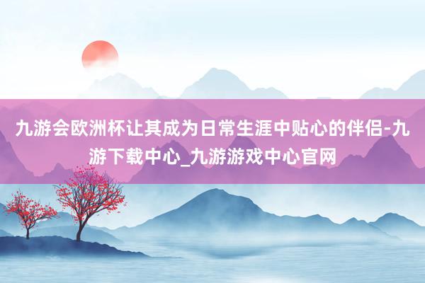 九游会欧洲杯让其成为日常生涯中贴心的伴侣-九游下载中心_九游游戏中心官网