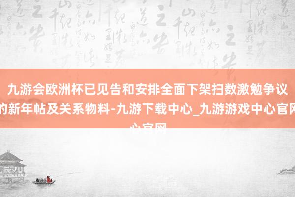 九游会欧洲杯已见告和安排全面下架扫数激勉争议的新年帖及关系物料-九游下载中心_九游游戏中心官网