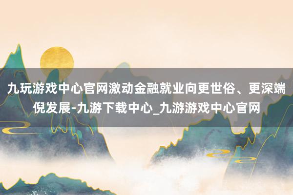 九玩游戏中心官网激动金融就业向更世俗、更深端倪发展-九游下载中心_九游游戏中心官网