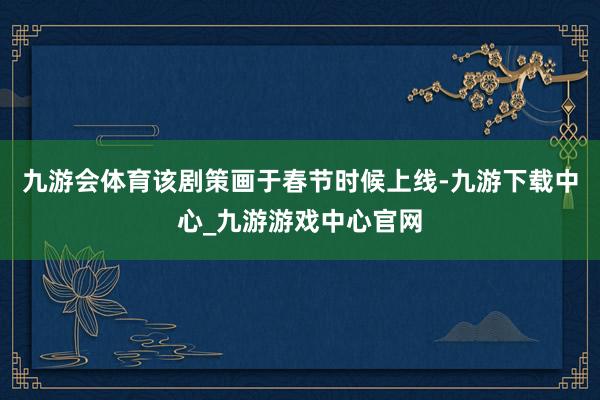 九游会体育该剧策画于春节时候上线-九游下载中心_九游游戏中心官网