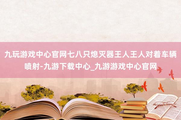 九玩游戏中心官网七八只熄灭器王人王人对着车辆喷射-九游下载中心_九游游戏中心官网