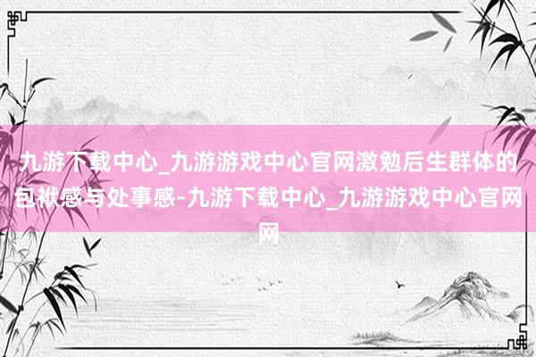 九游下载中心_九游游戏中心官网激勉后生群体的包袱感与处事感-九游下载中心_九游游戏中心官网