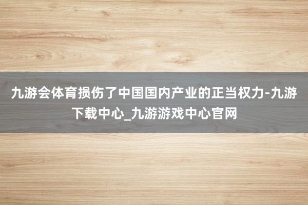 九游会体育损伤了中国国内产业的正当权力-九游下载中心_九游游戏中心官网