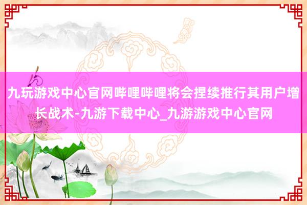 九玩游戏中心官网哔哩哔哩将会捏续推行其用户增长战术-九游下载中心_九游游戏中心官网